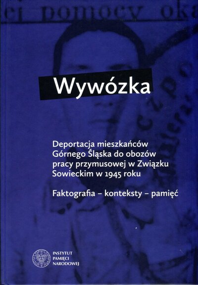 Wywózka. Deportacja mieszkańców Górnego Śląska do obozów pracy przymusowej w Związku Sowieckim w 1945 r. Faktografia – konteksty – pamięć